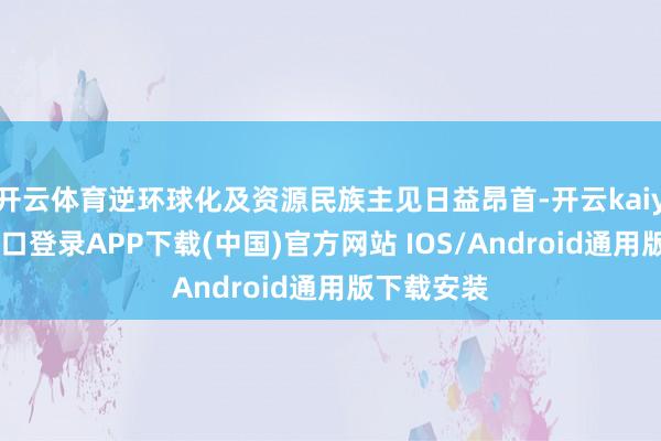 开云体育逆环球化及资源民族主见日益昂首-开云kaiyun登录入口登录APP下载(中国)官方网站 IOS/Android通用版下载安装