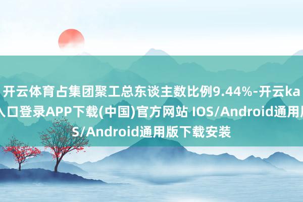 开云体育占集团聚工总东谈主数比例9.44%-开云kaiyun登录入口登录APP下载(中国)官方网站 IOS/Android通用版下载安装