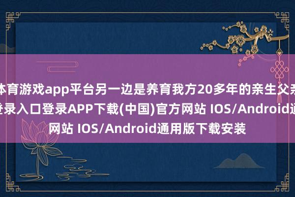 体育游戏app平台另一边是养育我方20多年的亲生父亲-开云kaiyun登录入口登录APP下载(中国)官方网站 IOS/Android通用版下载安装