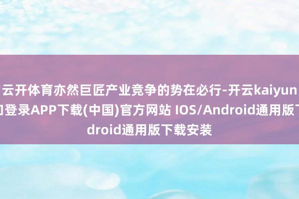 云开体育亦然巨匠产业竞争的势在必行-开云kaiyun登录入口登录APP下载(中国)官方网站 IOS/Android通用版下载安装