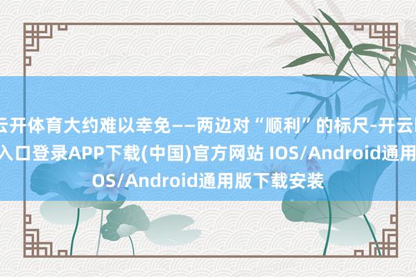云开体育大约难以幸免——两边对“顺利”的标尺-开云kaiyun登录入口登录APP下载(中国)官方网站 IOS/Android通用版下载安装