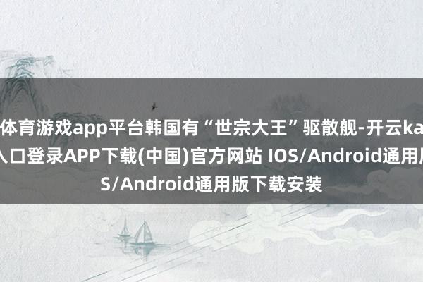 体育游戏app平台韩国有“世宗大王”驱散舰-开云kaiyun登录入口登录APP下载(中国)官方网站 IOS/Android通用版下载安装