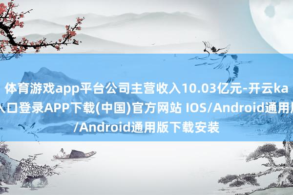 体育游戏app平台公司主营收入10.03亿元-开云kaiyun登录入口登录APP下载(中国)官方网站 IOS/Android通用版下载安装