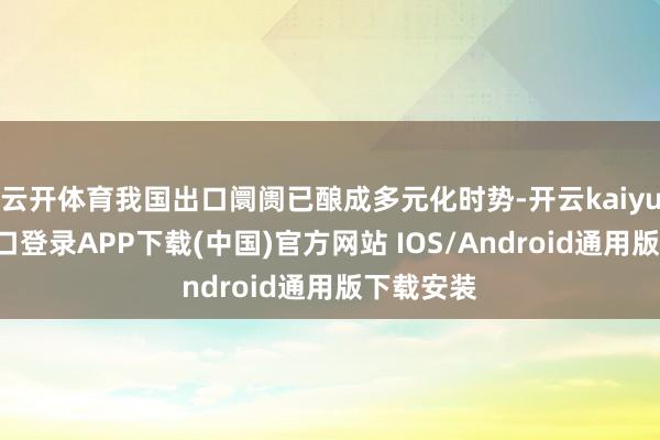 云开体育我国出口阛阓已酿成多元化时势-开云kaiyun登录入口登录APP下载(中国)官方网站 IOS/Android通用版下载安装