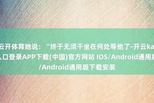 云开体育她说：“终于无须干坐在何处等他了-开云kaiyun登录入口登录APP下载(中国)官方网站 IOS/Android通用版下载安装
