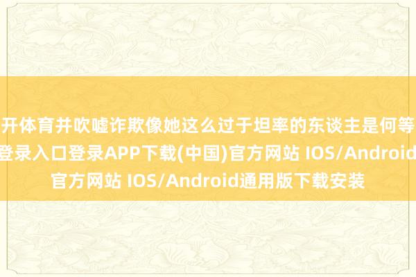云开体育并吹嘘诈欺像她这么过于坦率的东谈主是何等容易-开云kaiyun登录入口登录APP下载(中国)官方网站 IOS/Android通用版下载安装