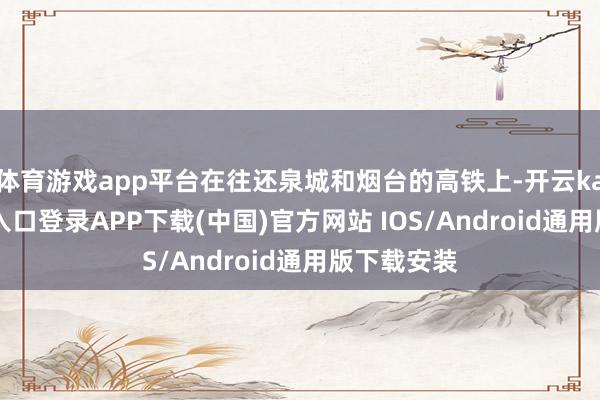 体育游戏app平台在往还泉城和烟台的高铁上-开云kaiyun登录入口登录APP下载(中国)官方网站 IOS/Android通用版下载安装