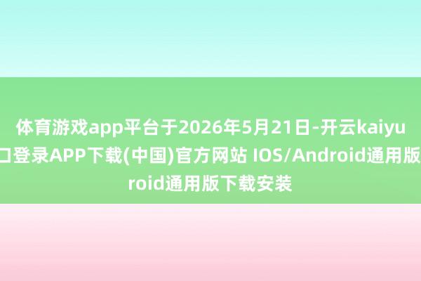 体育游戏app平台于2026年5月21日-开云kaiyun登录入口登录APP下载(中国)官方网站 IOS/Android通用版下载安装