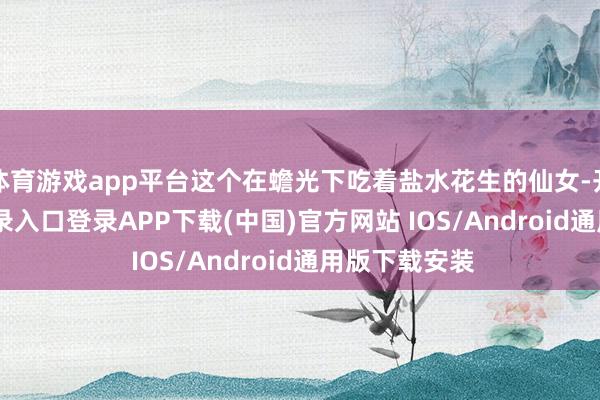 体育游戏app平台这个在蟾光下吃着盐水花生的仙女-开云kaiyun登录入口登录APP下载(中国)官方网站 IOS/Android通用版下载安装