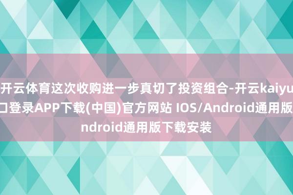开云体育这次收购进一步真切了投资组合-开云kaiyun登录入口登录APP下载(中国)官方网站 IOS/Android通用版下载安装