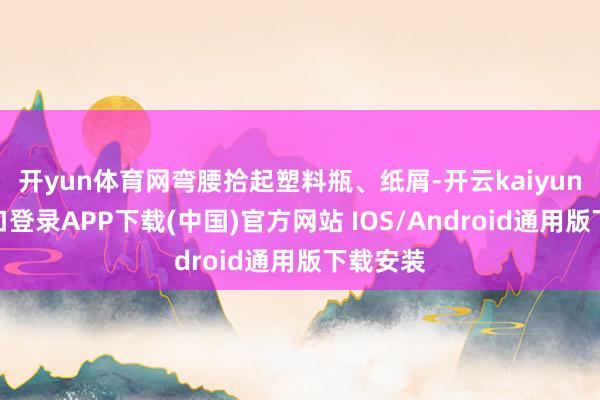 开yun体育网弯腰拾起塑料瓶、纸屑-开云kaiyun登录入口登录APP下载(中国)官方网站 IOS/Android通用版下载安装