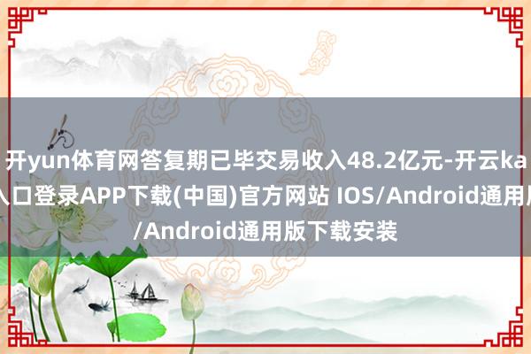 开yun体育网答复期已毕交易收入48.2亿元-开云kaiyun登录入口登录APP下载(中国)官方网站 IOS/Android通用版下载安装