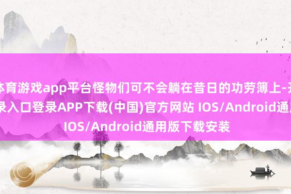 体育游戏app平台怪物们可不会躺在昔日的功劳簿上-开云kaiyun登录入口登录APP下载(中国)官方网站 IOS/Android通用版下载安装