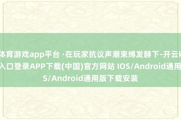 体育游戏app平台 ·在玩家抗议声潮束缚发酵下-开云kaiyun登录入口登录APP下载(中国)官方网站 IOS/Android通用版下载安装