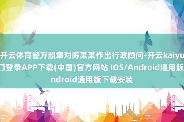 开云体育警方照章对陈某某作出行政顾问-开云kaiyun登录入口登录APP下载(中国)官方网站 IOS/Android通用版下载安装