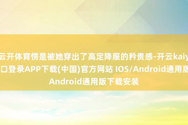 云开体育愣是被她穿出了高定降服的矜贵感-开云kaiyun登录入口登录APP下载(中国)官方网站 IOS/Android通用版下载安装