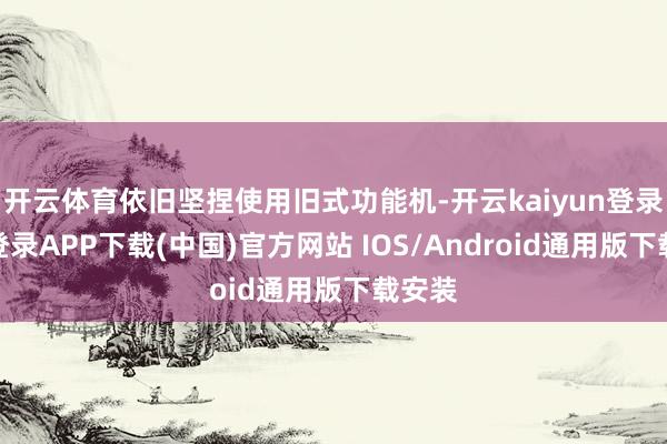 开云体育依旧坚捏使用旧式功能机-开云kaiyun登录入口登录APP下载(中国)官方网站 IOS/Android通用版下载安装