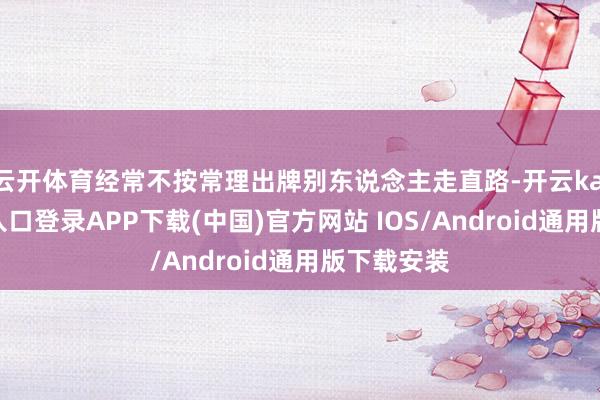 云开体育经常不按常理出牌别东说念主走直路-开云kaiyun登录入口登录APP下载(中国)官方网站 IOS/Android通用版下载安装