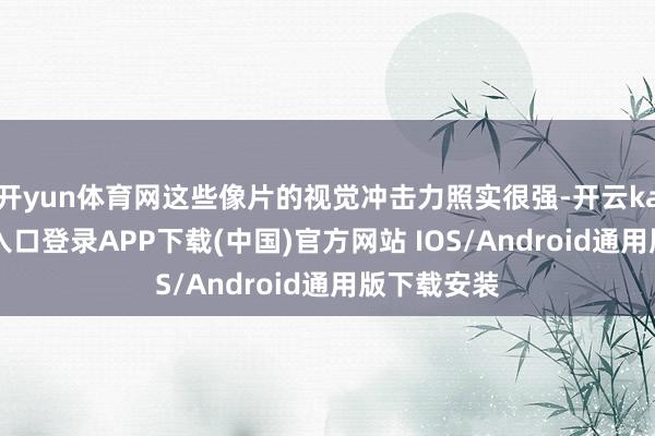 开yun体育网这些像片的视觉冲击力照实很强-开云kaiyun登录入口登录APP下载(中国)官方网站 IOS/Android通用版下载安装