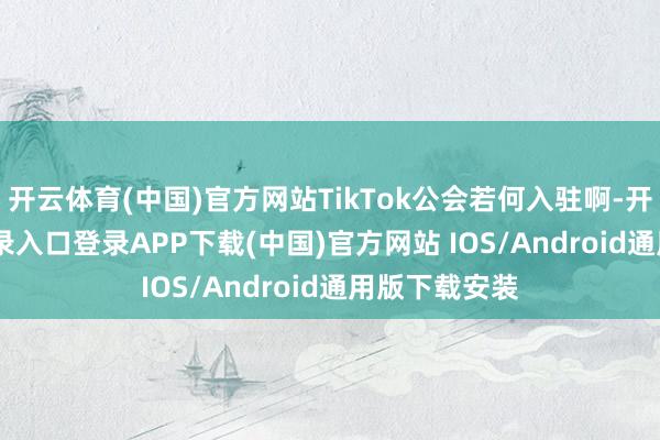开云体育(中国)官方网站TikTok公会若何入驻啊-开云kaiyun登录入口登录APP下载(中国)官方网站 IOS/Android通用版下载安装