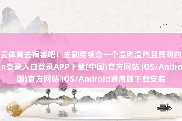 开云体育去祸害吧！去勤劳顿念一个温煦温煦且贤明的东说念主-开云kaiyun登录入口登录APP下载(中国)官方网站 IOS/Android通用版下载安装