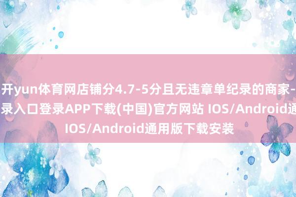 开yun体育网店铺分4.7-5分且无违章单纪录的商家-开云kaiyun登录入口登录APP下载(中国)官方网站 IOS/Android通用版下载安装