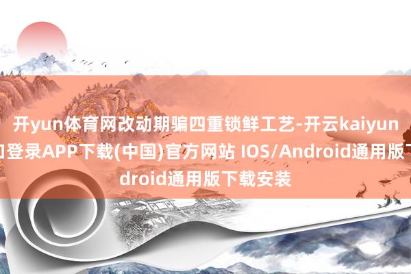 开yun体育网改动期骗四重锁鲜工艺-开云kaiyun登录入口登录APP下载(中国)官方网站 IOS/Android通用版下载安装