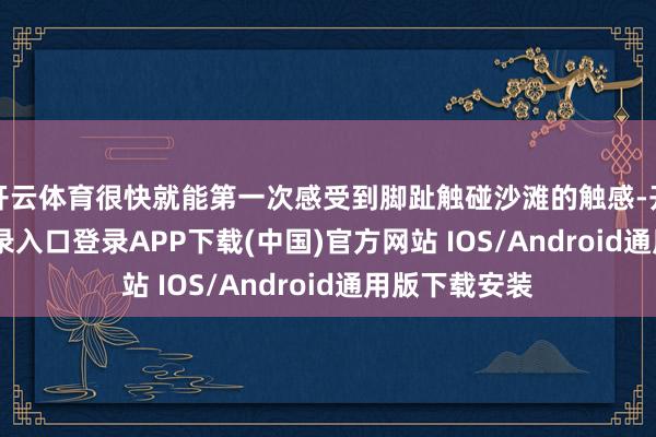 开云体育很快就能第一次感受到脚趾触碰沙滩的触感-开云kaiyun登录入口登录APP下载(中国)官方网站 IOS/Android通用版下载安装