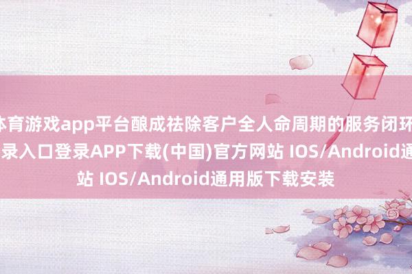 体育游戏app平台酿成祛除客户全人命周期的服务闭环-开云kaiyun登录入口登录APP下载(中国)官方网站 IOS/Android通用版下载安装