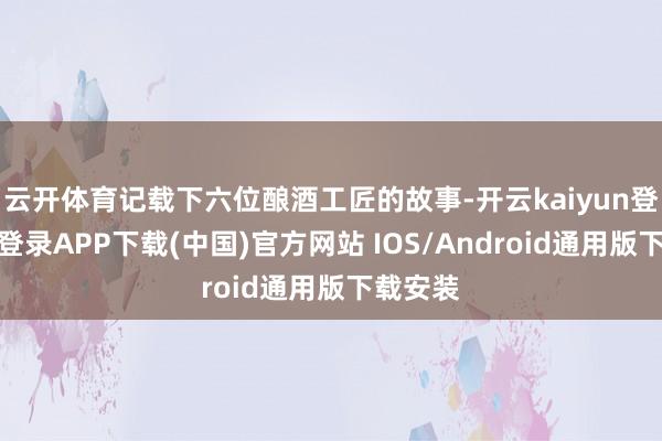 云开体育记载下六位酿酒工匠的故事-开云kaiyun登录入口登录APP下载(中国)官方网站 IOS/Android通用版下载安装