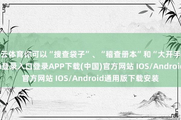 开云体育你可以“搜查袋子”、“稽查册本”和“大开手提箱”-开云kaiyun登录入口登录APP下载(中国)官方网站 IOS/Android通用版下载安装