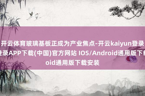 开云体育玻璃基板正成为产业焦点-开云kaiyun登录入口登录APP下载(中国)官方网站 IOS/Android通用版下载安装
