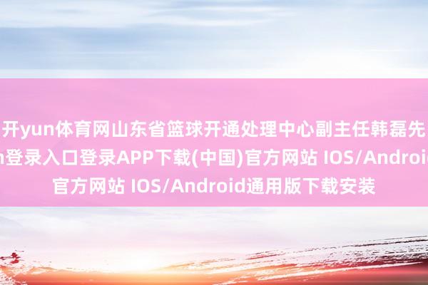 开yun体育网　　山东省篮球开通处理中心副主任韩磊先容说-开云kaiyun登录入口登录APP下载(中国)官方网站 IOS/Android通用版下载安装
