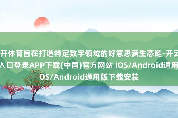 云开体育旨在打造特定数字领域的好意思满生态链-开云kaiyun登录入口登录APP下载(中国)官方网站 IOS/Android通用版下载安装