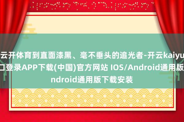 云开体育到直面漆黑、毫不垂头的追光者-开云kaiyun登录入口登录APP下载(中国)官方网站 IOS/Android通用版下载安装