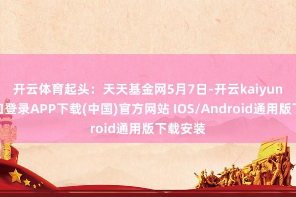 开云体育起头：天天基金网　　5月7日-开云kaiyun登录入口登录APP下载(中国)官方网站 IOS/Android通用版下载安装