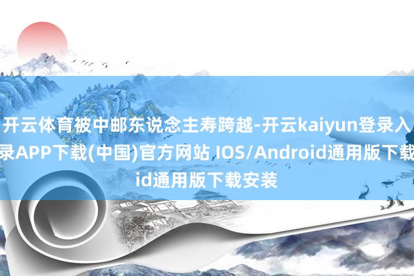 开云体育被中邮东说念主寿跨越-开云kaiyun登录入口登录APP下载(中国)官方网站 IOS/Android通用版下载安装