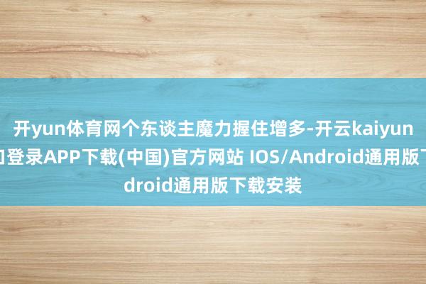 开yun体育网个东谈主魔力握住增多-开云kaiyun登录入口登录APP下载(中国)官方网站 IOS/Android通用版下载安装
