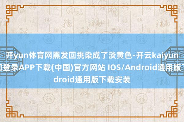 开yun体育网黑发回挑染成了淡黄色-开云kaiyun登录入口登录APP下载(中国)官方网站 IOS/Android通用版下载安装