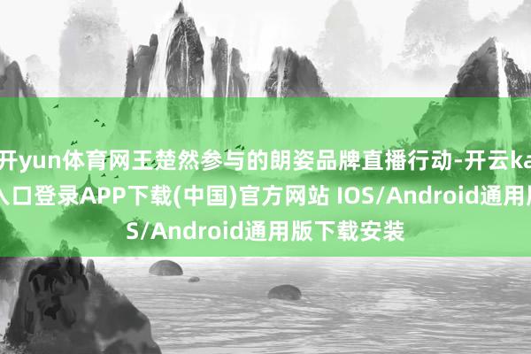 开yun体育网王楚然参与的朗姿品牌直播行动-开云kaiyun登录入口登录APP下载(中国)官方网站 IOS/Android通用版下载安装