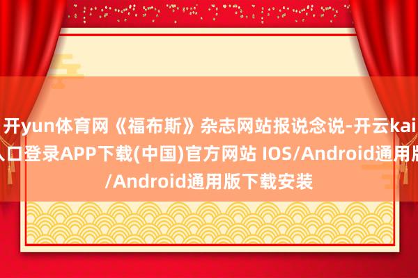 开yun体育网《福布斯》杂志网站报说念说-开云kaiyun登录入口登录APP下载(中国)官方网站 IOS/Android通用版下载安装