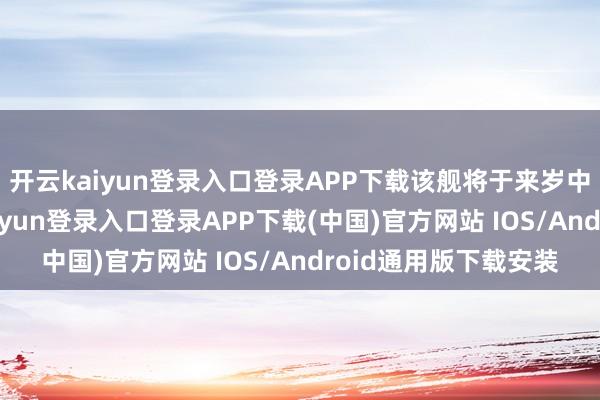 开云kaiyun登录入口登录APP下载该舰将于来岁中旬托福舟师-开云kaiyun登录入口登录APP下载(中国)官方网站 IOS/Android通用版下载安装