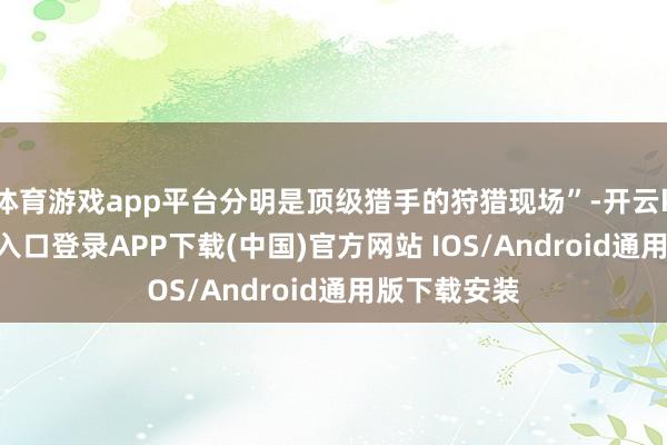 体育游戏app平台分明是顶级猎手的狩猎现场”-开云kaiyun登录入口登录APP下载(中国)官方网站 IOS/Android通用版下载安装