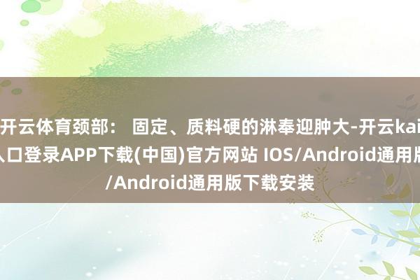 开云体育颈部： 固定、质料硬的淋奉迎肿大-开云kaiyun登录入口登录APP下载(中国)官方网站 IOS/Android通用版下载安装
