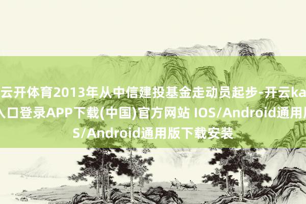 云开体育2013年从中信建投基金走动员起步-开云kaiyun登录入口登录APP下载(中国)官方网站 IOS/Android通用版下载安装