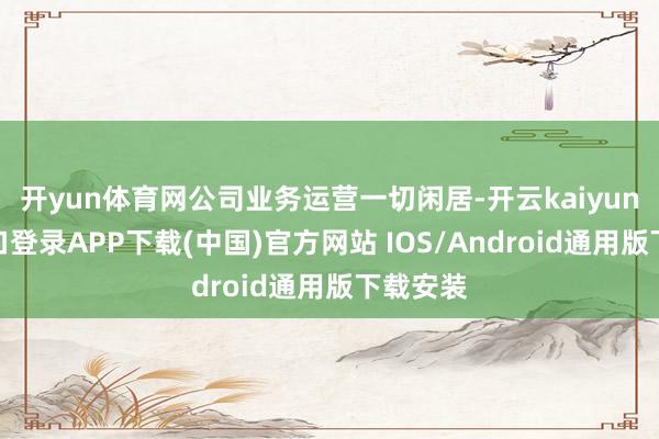 开yun体育网公司业务运营一切闲居-开云kaiyun登录入口登录APP下载(中国)官方网站 IOS/Android通用版下载安装