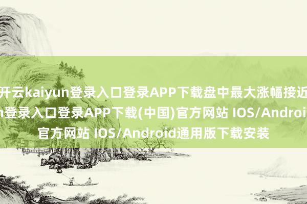 开云kaiyun登录入口登录APP下载盘中最大涨幅接近17%-开云kaiyun登录入口登录APP下载(中国)官方网站 IOS/Android通用版下载安装