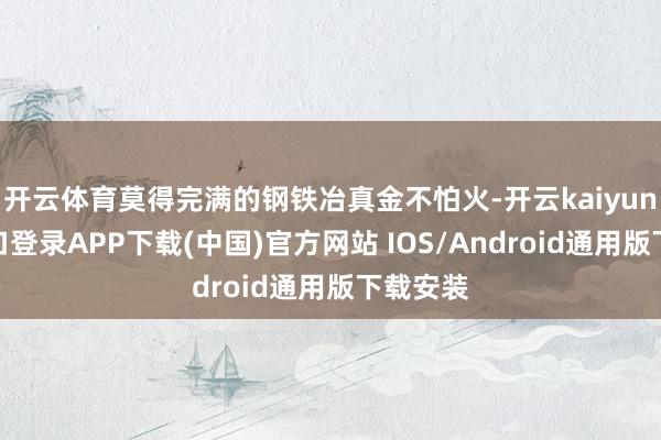 开云体育莫得完满的钢铁冶真金不怕火-开云kaiyun登录入口登录APP下载(中国)官方网站 IOS/Android通用版下载安装