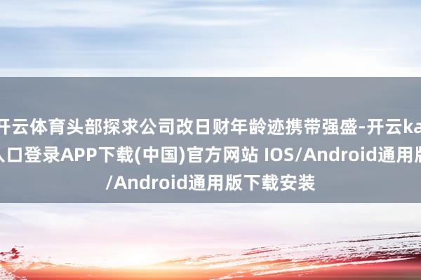 开云体育头部探求公司改日财年龄迹携带强盛-开云kaiyun登录入口登录APP下载(中国)官方网站 IOS/Android通用版下载安装