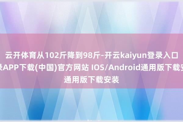 云开体育从102斤降到98斤-开云kaiyun登录入口登录APP下载(中国)官方网站 IOS/Android通用版下载安装